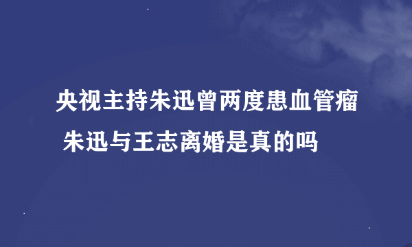 央视主持朱迅曾两度患血管瘤 朱迅与王志离婚是真的吗