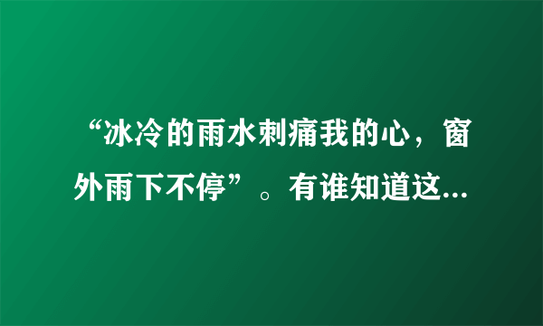 “冰冷的雨水刺痛我的心,窗外雨下不停”。有谁知道这是胡彦斌的那首歌?他在《梦想合唱团》唱过的。