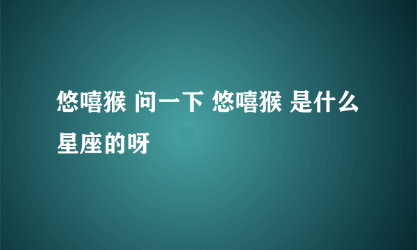 悠嘻猴 问一下 悠嘻猴 是什么星座的呀