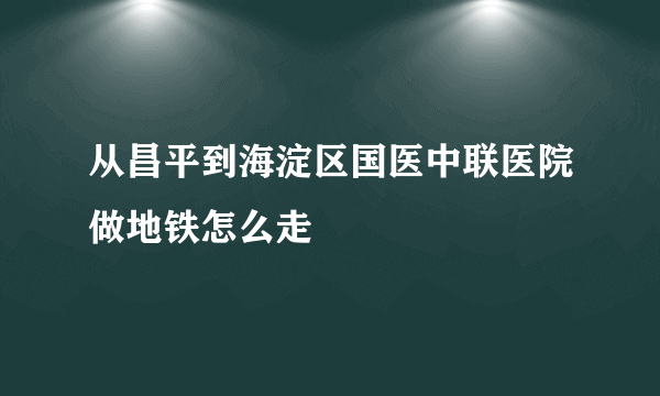 从昌平到海淀区国医中联医院做地铁怎么走