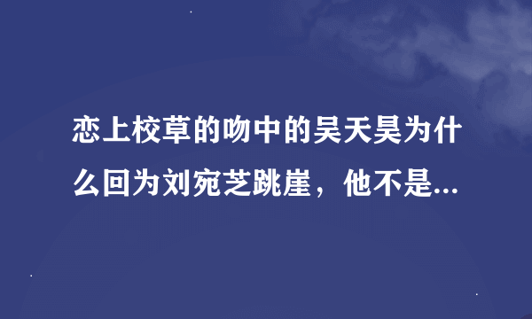 恋上校草的吻中的吴天昊为什么回为刘宛芝跳崖，他不是说不喜欢刘宛芝嘛，还说是玩玩她就可以了