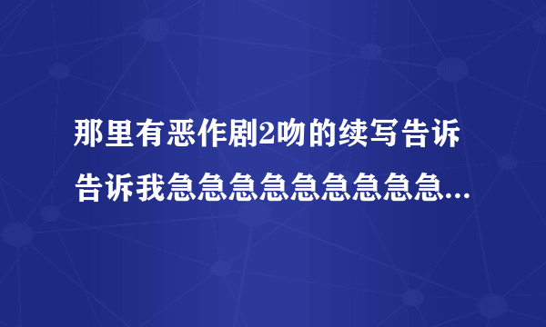 那里有恶作剧2吻的续写告诉告诉我急急急急急急急急急急！！！！！！！！！