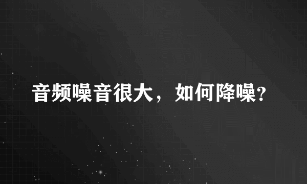 音频噪音很大，如何降噪？