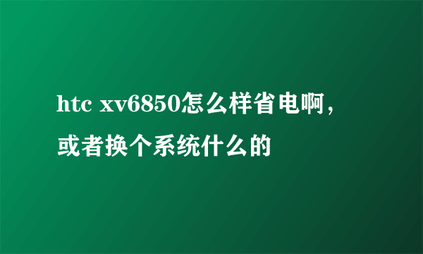 htc xv6850怎么样省电啊，或者换个系统什么的