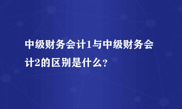 中级财务会计1与中级财务会计2的区别是什么？