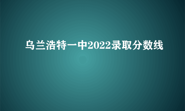 乌兰浩特一中2022录取分数线
