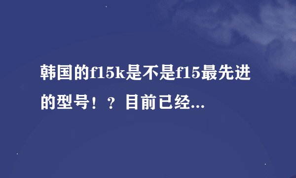 韩国的f15k是不是f15最先进的型号！？目前已经装备多少年了！？算是新的吗！？战斗力如何！？