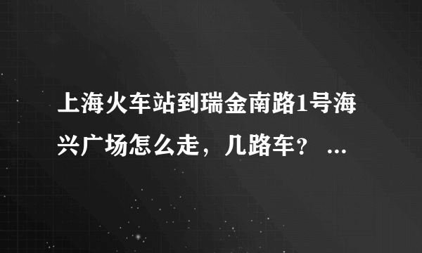 上海火车站到瑞金南路1号海兴广场怎么走，几路车？  华东师大到瑞金南路1号海兴广场又是怎么走，几路车