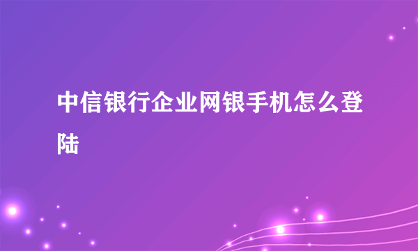 中信银行企业网银手机怎么登陆