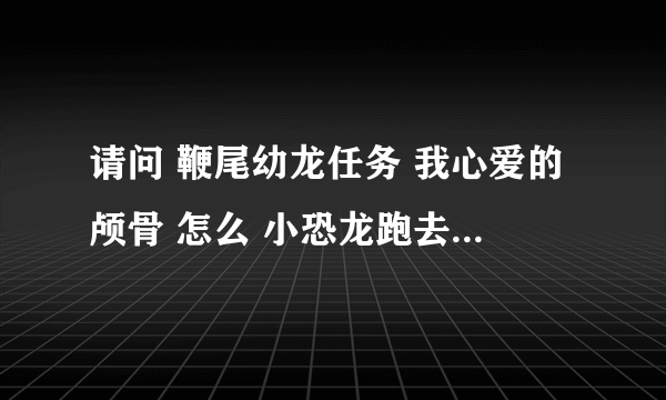 请问 鞭尾幼龙任务 我心爱的颅骨 怎么 小恐龙跑去骨堆叼起骨头 没任务接啊