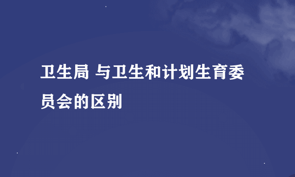 卫生局 与卫生和计划生育委员会的区别