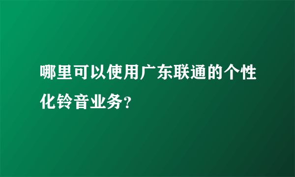 哪里可以使用广东联通的个性化铃音业务？