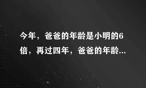 今年，爸爸的年龄是小明的6倍，再过四年，爸爸的年龄恰好是小明的4倍。今年小明多少岁？