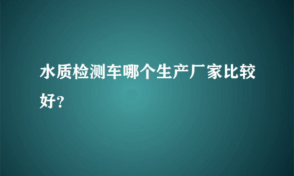 水质检测车哪个生产厂家比较好？