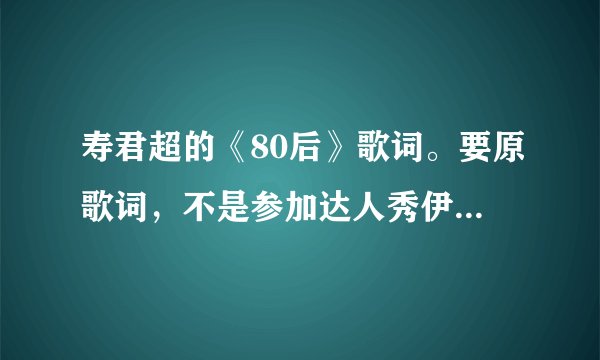 寿君超的《80后》歌词。要原歌词，不是参加达人秀伊能静按灯以后随机改的那个
