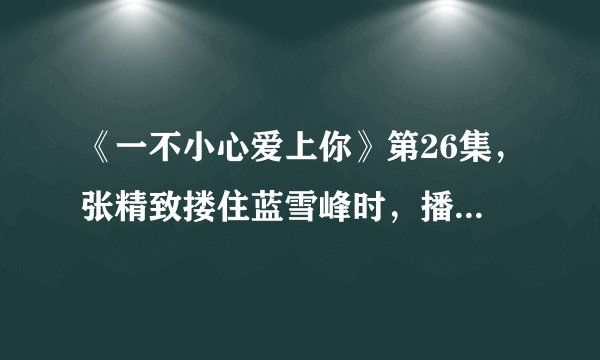 《一不小心爱上你》第26集，张精致搂住蓝雪峰时，播放的插曲叫什么名字？（不是《眼泪》，不是《今生今世