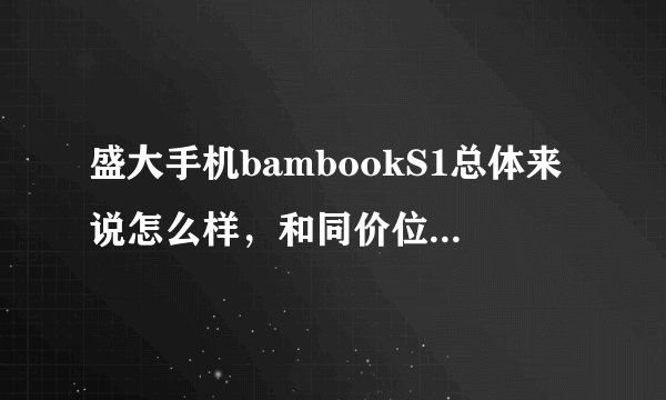 盛大手机bambookS1总体来说怎么样，和同价位的智能机相比，有什么优点和缺点？？