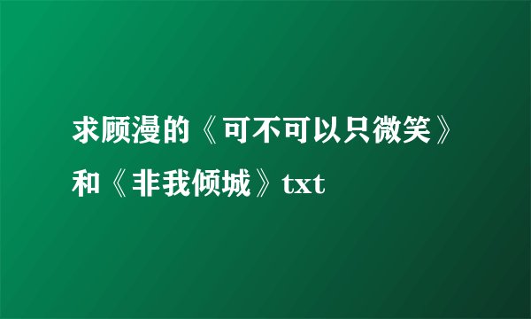 求顾漫的《可不可以只微笑》和《非我倾城》txt