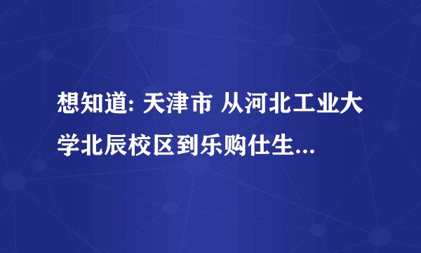想知道: 天津市 从河北工业大学北辰校区到乐购仕生活广场怎么坐公交
