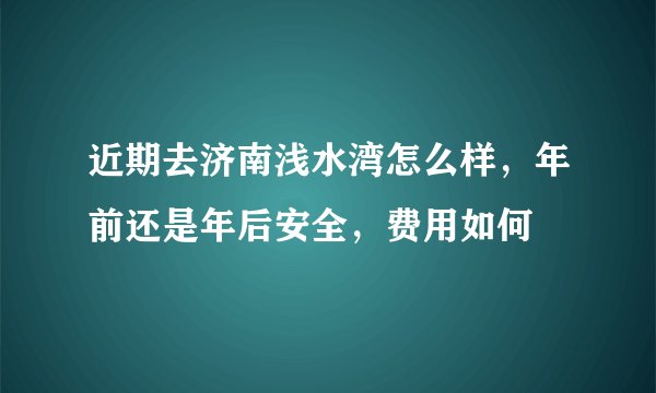 近期去济南浅水湾怎么样，年前还是年后安全，费用如何