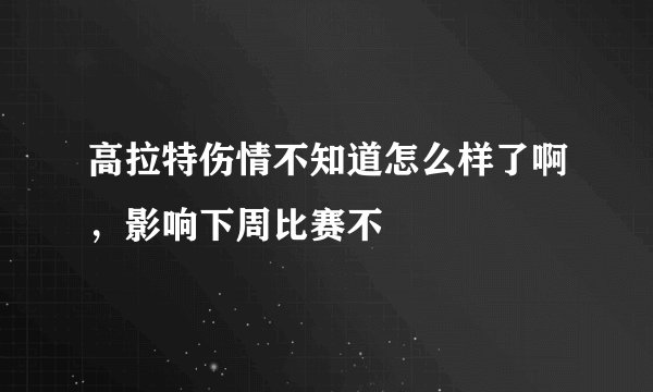 高拉特伤情不知道怎么样了啊，影响下周比赛不