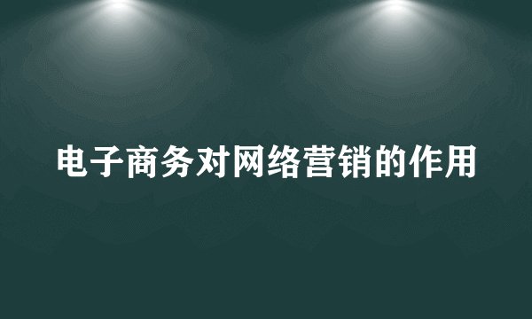 电子商务对网络营销的作用