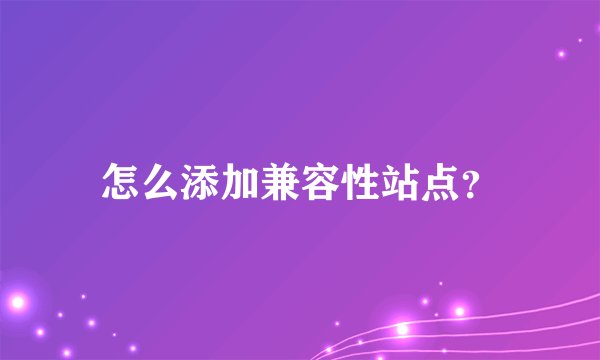 怎么添加兼容性站点？