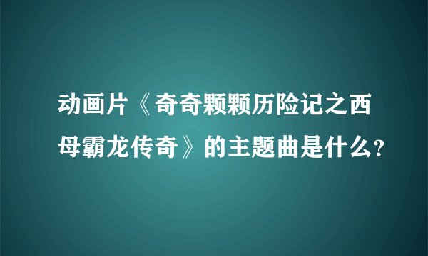 动画片《奇奇颗颗历险记之西母霸龙传奇》的主题曲是什么？