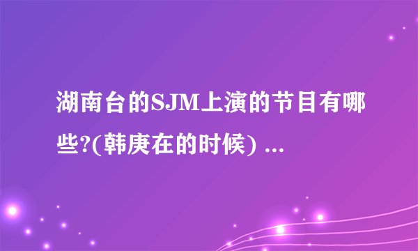 湖南台的SJM上演的节目有哪些?(韩庚在的时候) 全部哦~~