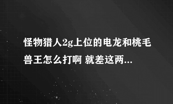 怪物猎人2g上位的电龙和桃毛兽王怎么打啊 就差这两个就能打紧急任务了 还有爬虫的头 和黑狼鸟的耳怎么出