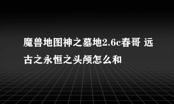 魔兽地图神之墓地2.6c春哥 远古之永恒之头颅怎么和
