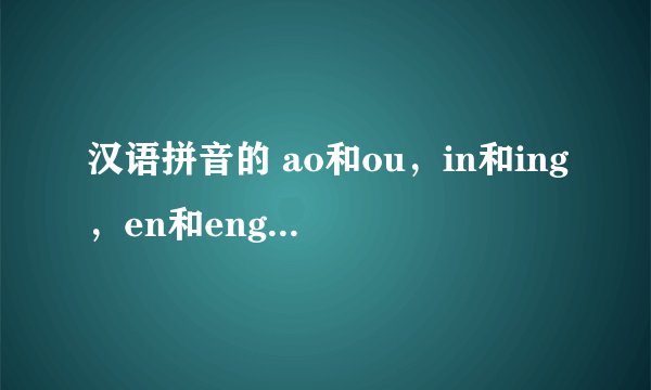 汉语拼音的 ao和ou，in和ing，en和eng，我不会发有这些音节的音。比如“口”和“考”，“斤”和京
