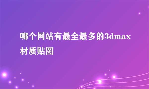 哪个网站有最全最多的3dmax材质贴图