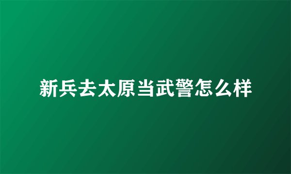 新兵去太原当武警怎么样