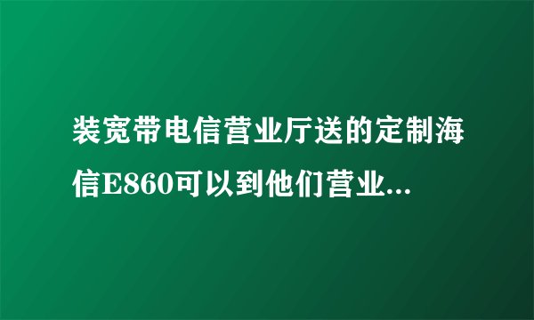 装宽带电信营业厅送的定制海信E860可以到他们营业厅刷机吗