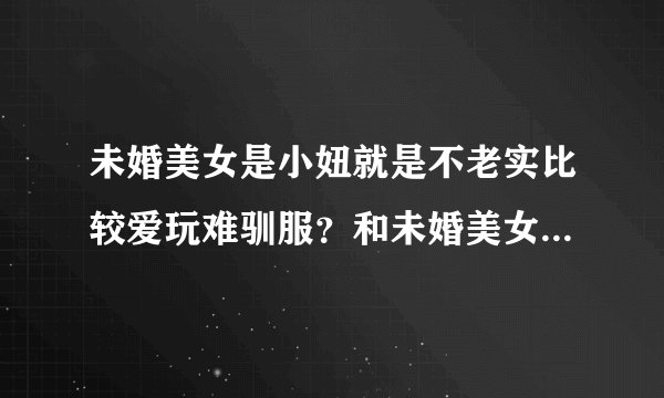 未婚美女是小妞就是不老实比较爱玩难驯服？和未婚美女是小姑娘哪个好？