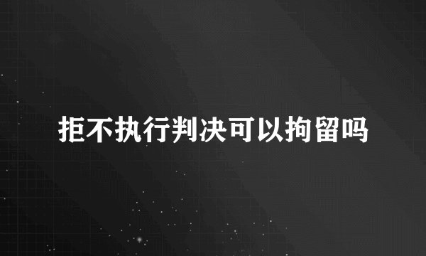 拒不执行判决可以拘留吗