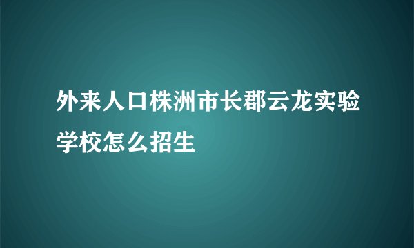 外来人口株洲市长郡云龙实验学校怎么招生
