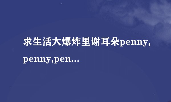 求生活大爆炸里谢耳朵penny,penny,penny和bezinga,木哈哈的铃声~~~