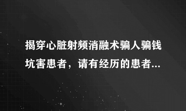 揭穿心脏射频消融术骗人骗钱坑害患者，请有经历的患者或家属发言