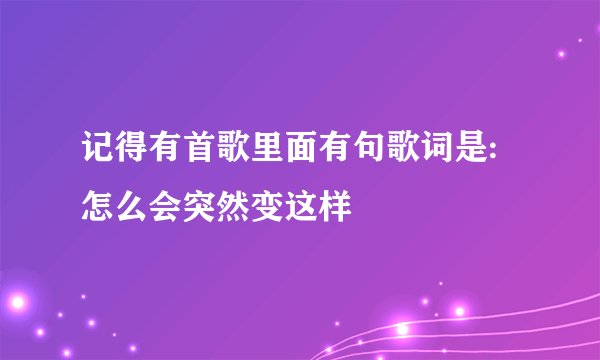 记得有首歌里面有句歌词是:怎么会突然变这样