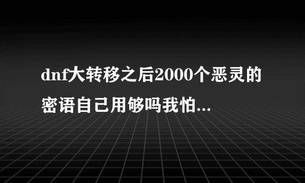 dnf大转移之后2000个恶灵的密语自己用够吗我怕到时候买不起