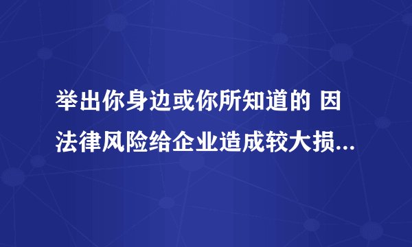 举出你身边或你所知道的 因法律风险给企业造成较大损失的 例子,有什么教训?