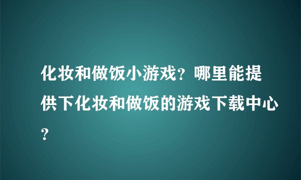 化妆和做饭小游戏？哪里能提供下化妆和做饭的游戏下载中心？
