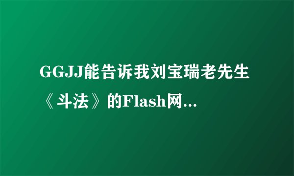 GGJJ能告诉我刘宝瑞老先生《斗法》的Flash网站吗？最好1—5集全有，拜谢了！！