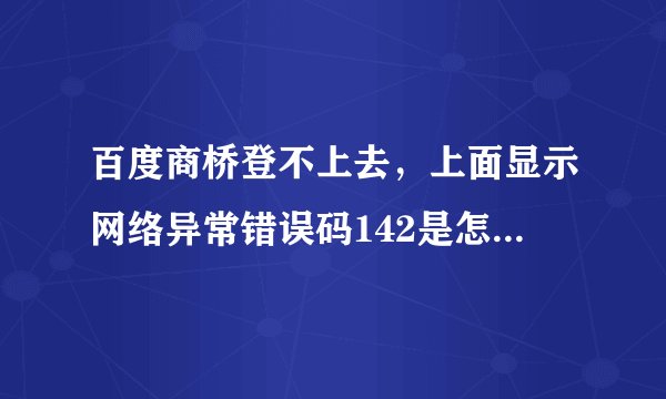 百度商桥登不上去，上面显示网络异常错误码142是怎么回事？