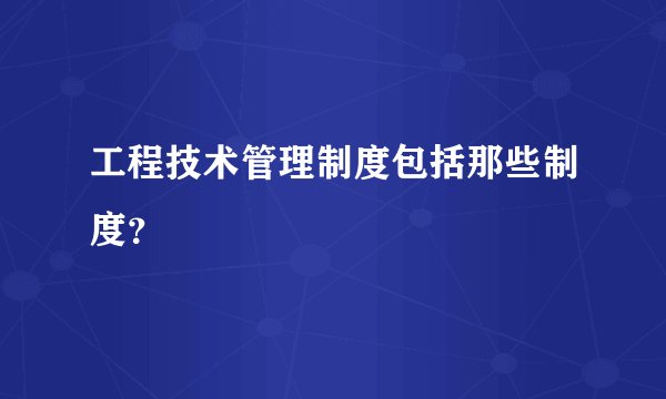 工程技术管理制度包括那些制度？