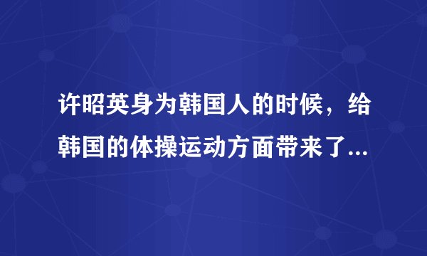许昭英身为韩国人的时候，给韩国的体操运动方面带来了哪些成就？