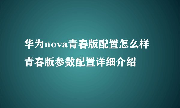 华为nova青春版配置怎么样 青春版参数配置详细介绍