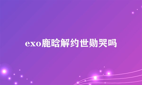 exo鹿晗解约世勋哭吗